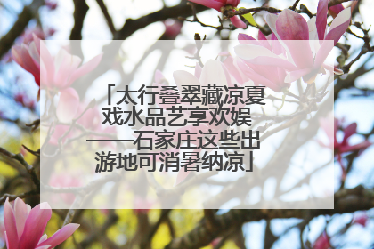 太行叠翠藏凉夏 戏水品艺享欢娱——石家庄这些出游地可消暑纳凉