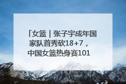 女篮｜张子宇成年国家队首秀砍18+7，中国女篮热身赛101比55大胜波黑
