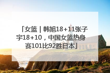 女篮｜韩旭18+11张子宇18+10，中国女篮热身赛101比92胜日本