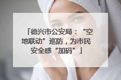 德兴市公安局：“空地联动”巡防，为市民安全感“加码”