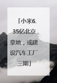 小米6.35亿北京拿地，或建设汽车工厂三期