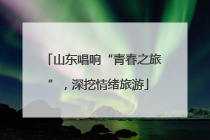 山东唱响“青春之旅”，深挖情绪旅游
