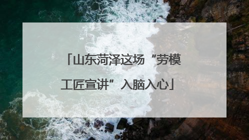 山东菏泽这场“劳模工匠宣讲”入脑入心