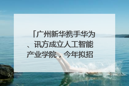 广州新华携手华为、讯方成立人工智能产业学院，今年拟招生150人
