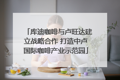 库迪咖啡与卢旺达建立战略合作 打造中卢国际咖啡产业示范园