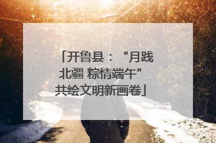 开鲁县:“月践北疆 粽情端午”共绘文明新画卷