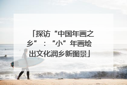 探访“中国年画之乡”：“小”年画绘出文化润乡新图景