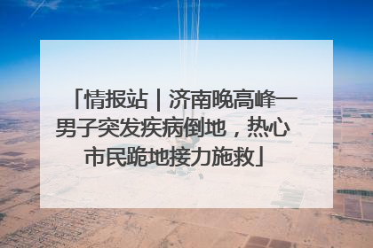 情报站｜济南晚高峰一男子突发疾病倒地，热心市民跪地接力施救