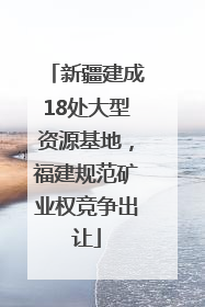 新疆建成18处大型资源基地，福建规范矿业权竞争出让