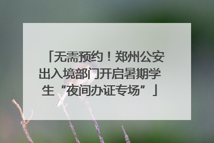 无需预约！郑州公安出入境部门开启暑期学生“夜间办证专场”