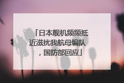 日本舰机频频抵近滋扰我航母编队，国防部回应