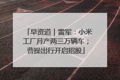 早资道｜雷军：小米工厂月产两三万辆车；曹操出行开启招股