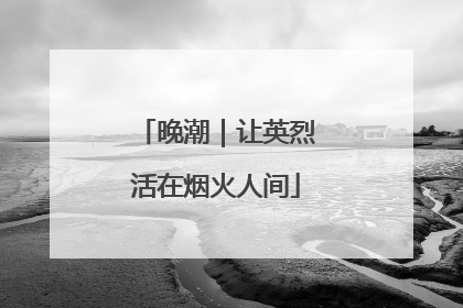 晚潮｜让英烈活在烟火人间