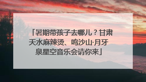 暑期带孩子去哪儿？甘肃天水麻辣烫、鸣沙山·月牙泉星空音乐会请你来