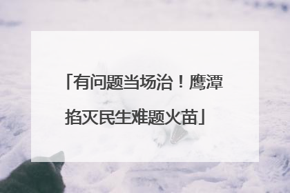 有问题当场治！鹰潭掐灭民生难题火苗
