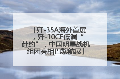 歼-35A海外首展，歼-10CE低调“赴约”，中国明星战机组团亮相巴黎航展