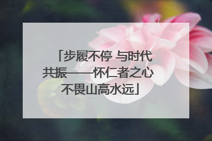 步履不停 与时代共振——怀仁者之心 不畏山高水远