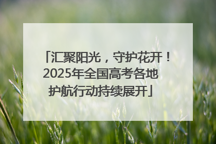 汇聚阳光，守护花开！2025年全国高考各地护航行动持续展开