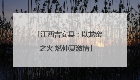 江西吉安县：以龙窑之火 燃仲夏激情