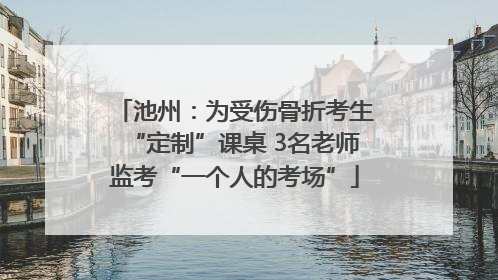 池州：为受伤骨折考生“定制”课桌 3名老师监考“一个人的考场”