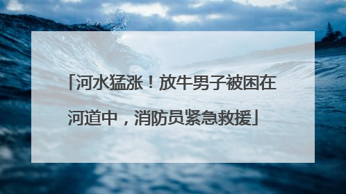 河水猛涨！放牛男子被困在河道中，消防员紧急救援