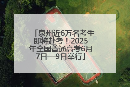 泉州近6万名考生即将赴考！2025年全国普通高考6月7日—9日举行