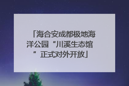 海合安成都极地海洋公园“川溪生态馆”正式对外开放