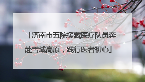 济南市五院援藏医疗队员奔赴雪域高原，践行医者初心