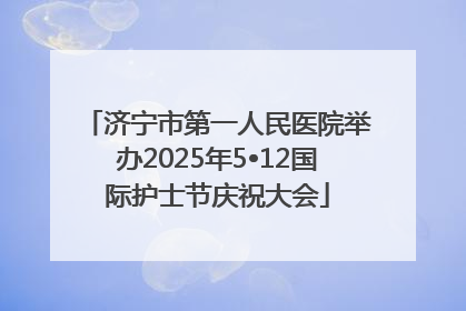 济宁市第一人民医院举办2025年5•12国际护士节庆祝大会