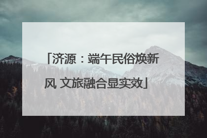 济源：端午民俗焕新风 文旅融合显实效