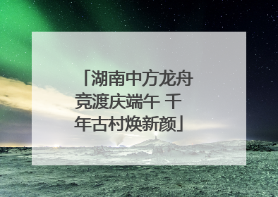 湖南中方龙舟竞渡庆端午 千年古村焕新颜