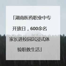 湖南医药职业中专开放日，600余名家长进校园沉浸式体验职教生活