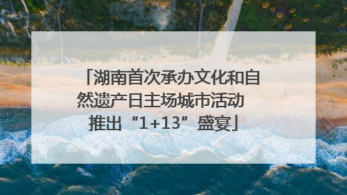 湖南首次承办文化和自然遗产日主场城市活动 推出“1+13”盛宴