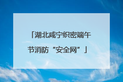 湖北咸宁织密端午节消防“安全网”