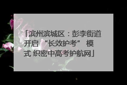滨州滨城区：彭李街道开启 “长效护考” 模式 织密中高考护航网