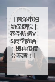 菏泽市妇幼保健院｜春季防晒VS夏季防晒：别再傻傻分不清！