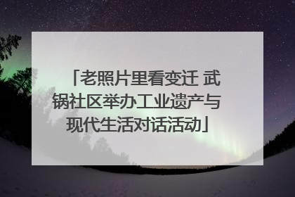 老照片里看变迁 武锅社区举办工业遗产与现代生活对话活动
