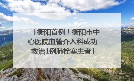衡阳首例！衡阳市中心医院血管介入科成功救治1例肺栓塞患者