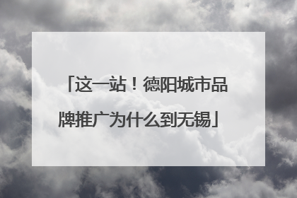 这一站！德阳城市品牌推广为什么到无锡