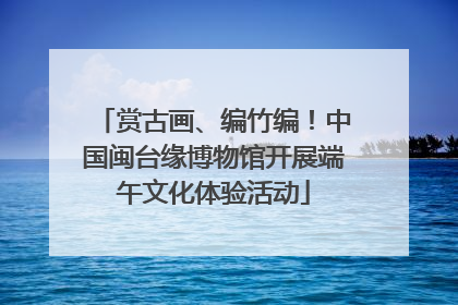 赏古画、编竹编！中国闽台缘博物馆开展端午文化体验活动