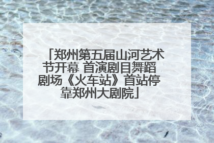 郑州第五届山河艺术节开幕 首演剧目舞蹈剧场《火车站》首站停靠郑州大剧院