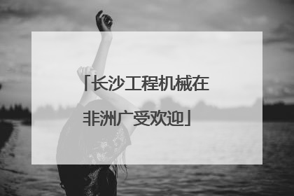 长沙工程机械在非洲广受欢迎