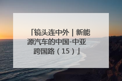 镜头连中外｜新能源汽车的中国-中亚跨国路（15）