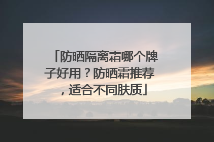 防晒隔离霜哪个牌子好用？防晒霜推荐，适合不同肤质