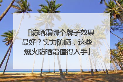 防晒霜哪个牌子效果最好？实力防晒，这些爆火防晒霜值得入手