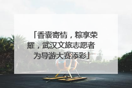 香囊寄情，粽享荣耀，武汉文旅志愿者为导游大赛添彩