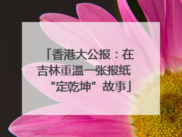 香港大公报：在吉林重温一张报纸“定乾坤”故事