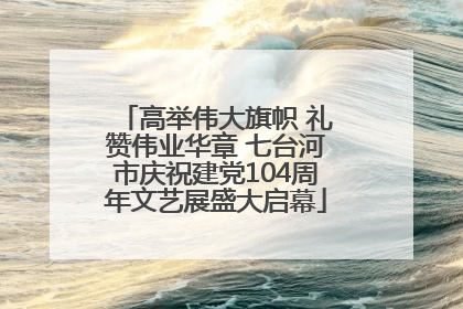 高举伟大旗帜 礼赞伟业华章 七台河市庆祝建党104周年文艺展盛大启幕