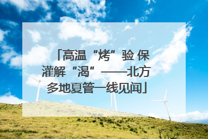 高温“烤”验 保灌解“渴”——北方多地夏管一线见闻