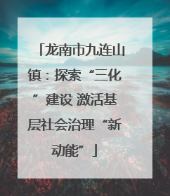 龙南市九连山镇：探索“三化”建设 激活基层社会治理“新动能”